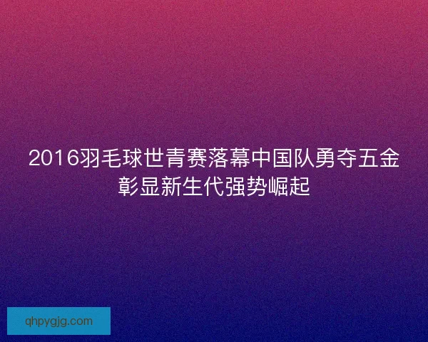 2016羽毛球世青赛落幕中国队勇夺五金彰显新生代强势崛起 2016羽毛球世青赛落幕中国队勇夺五金彰显新生代强势崛起