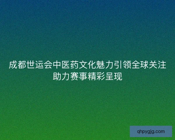 成都世运会中医药文化魅力引领全球关注助力赛事精彩呈现