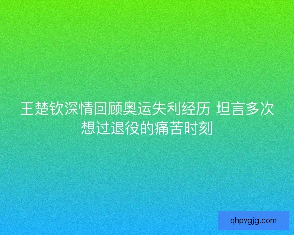 王楚钦深情回顾奥运失利经历 坦言多次想过退役的痛苦时刻