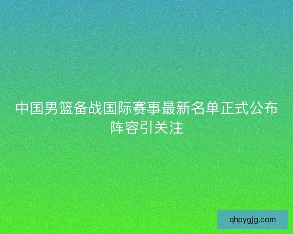 中国男篮备战国际赛事最新名单正式公布阵容引关注