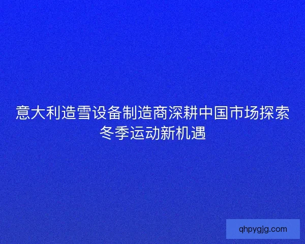 意大利造雪设备制造商深耕中国市场探索冬季运动新机遇