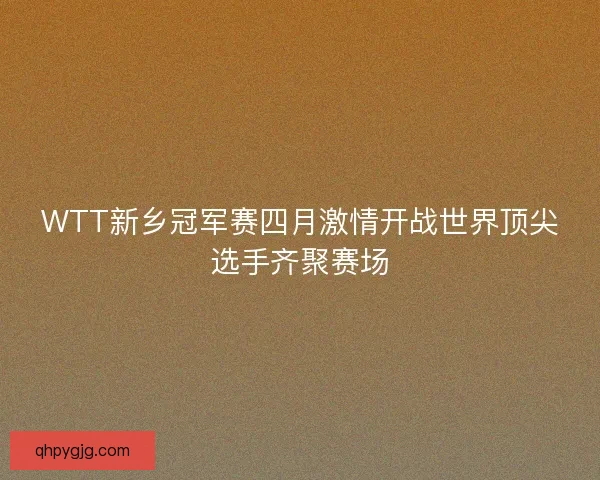 WTT新乡冠军赛四月激情开战世界顶尖选手齐聚赛场