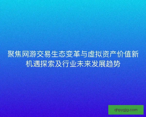 聚焦网游交易生态变革与虚拟资产价值新机遇探索及行业未来发展趋势