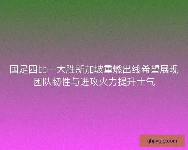 国足四比一大胜新加坡重燃出线希望展现团队韧性与进攻火力提升士气
