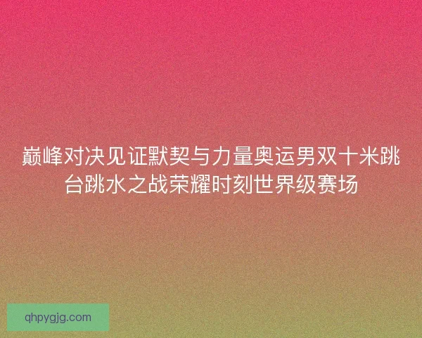 巅峰对决见证默契与力量奥运男双十米跳台跳水之战荣耀时刻世界级赛场