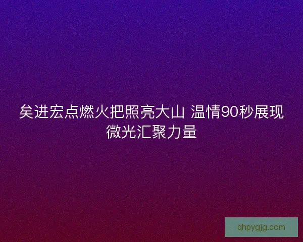 矣进宏点燃火把照亮大山 温情90秒展现微光汇聚力量