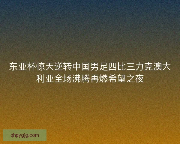 东亚杯惊天逆转中国男足四比三力克澳大利亚全场沸腾再燃希望之夜