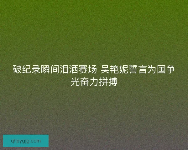 破纪录瞬间泪洒赛场 吴艳妮誓言为国争光奋力拼搏