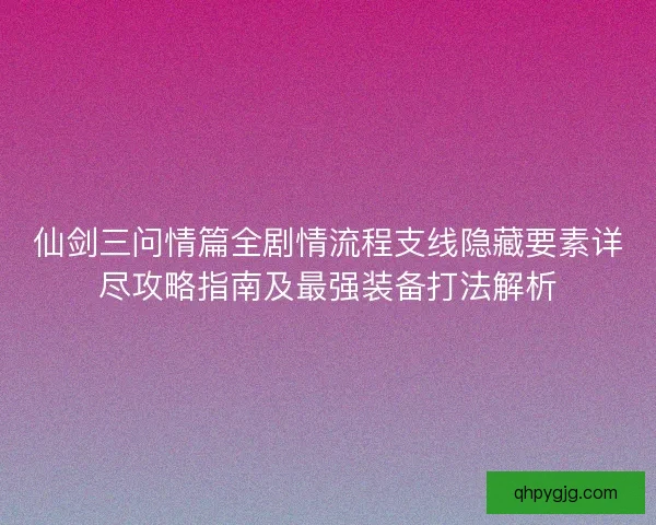 仙剑三问情篇全剧情流程支线隐藏要素详尽攻略指南及最强装备打法解析