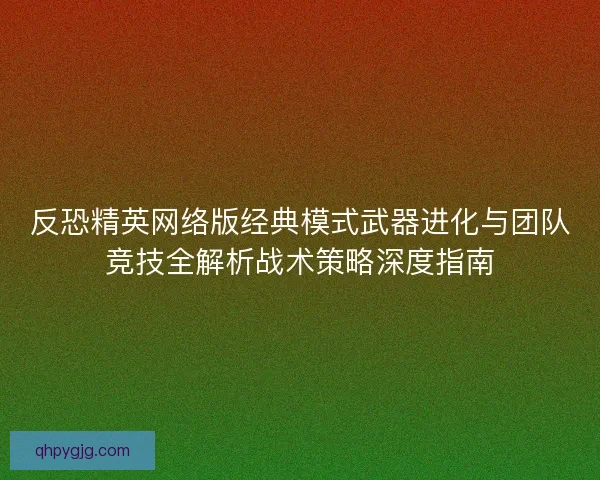 反恐精英网络版经典模式武器进化与团队竞技全解析战术策略深度指南