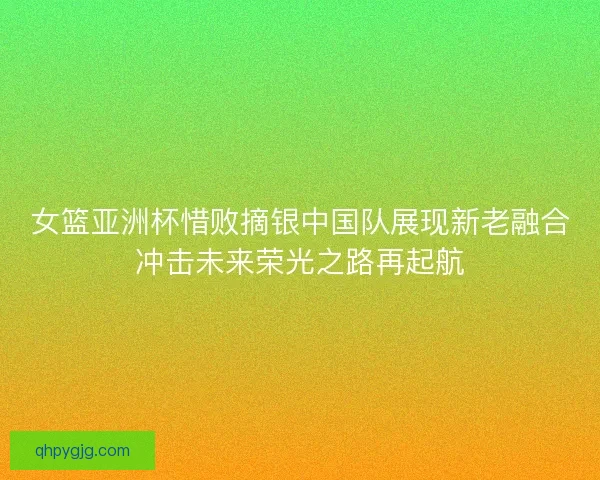 女篮亚洲杯惜败摘银中国队展现新老融合冲击未来荣光之路再起航