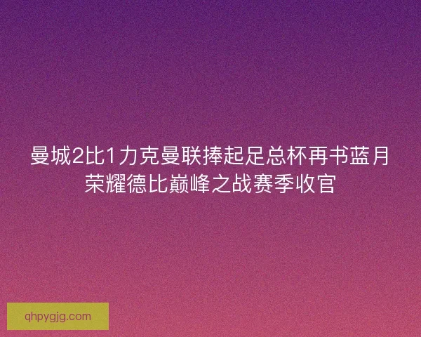 曼城2比1力克曼联捧起足总杯再书蓝月荣耀德比巅峰之战赛季收官