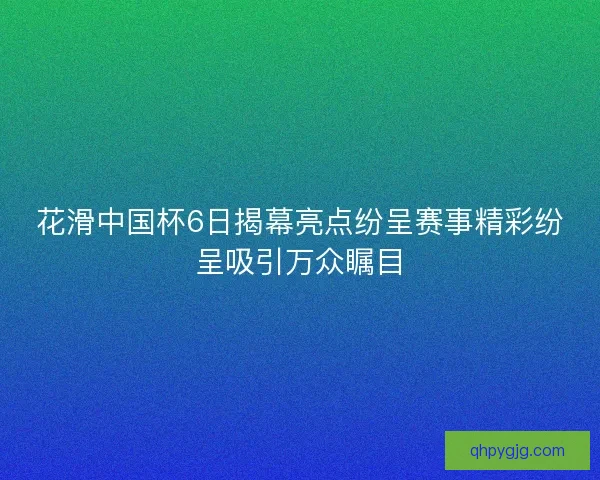 花滑中国杯6日揭幕亮点纷呈赛事精彩纷呈吸引万众瞩目 花滑中国杯6日揭幕亮点纷呈赛事精彩纷呈吸引万众瞩目