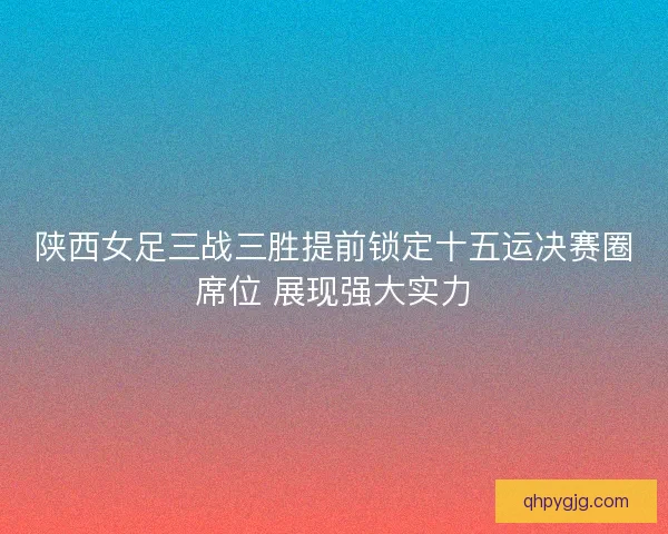 陕西女足三战三胜提前锁定十五运决赛圈席位 展现强大实力