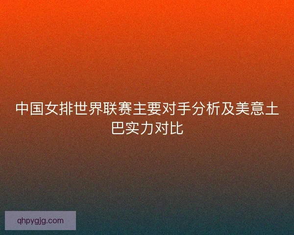 中国女排世界联赛主要对手分析及美意土巴实力对比